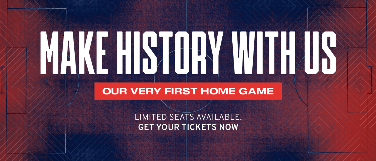 Make History With Us. Our Very First Home Game. Limited Seats Available. Get Your Tickets Now.